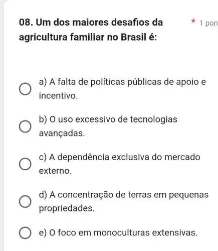 e) O foco em monoculturas extensivas.
08. Um dos maiores desafios da
agricultura familiar no Brasil é:
a) A falta de políticas públicas de apoio e
incentivo.
b) O uso excessivo de tecnologias
avançadas.
c) A dependência exclusiva do mercado
externo.
d) A concentraçãc de terras em pequenas
propriedades.
1 pon