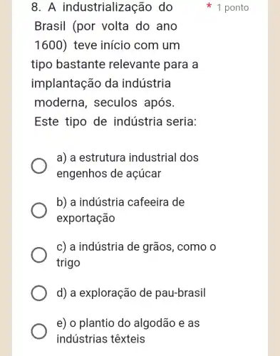 e) o plantio do algodão e as
indústrias têxteis
8. A industrialização do
Brasil (por volta do ano
1600) teve início com I um
tipo bastante relevante para a
implantação da indústria
moderna , seculos após.
Este tipo de indústria seria:
a) a estrutura industrial dos
engenhos de acúcar
b) a indústria I cafeeira de
exportação
c) a indústria de grãos, como o
trigo
d) a exploração de pau-brasil
1 ponto