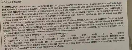 e) "olhou a mulher".
3. (EM13LP01) Um homem vem caminhando por um parque quando de repente se ve com sete anos de Idade. Está
com quarenta, quarenta e poucos. De repente dá com elệ mesmo chutando uma bola perto de um banco onde está a
sua babá fazendo trics . Não tem a menor davida de que é ele mesmo. Reconhece a sua própria cara, reconheca o
banco e a babá. Tem uma vaga lembrança daquela cena. Um dia ele estava jogando bola no parque quando de
repente aproximou-se um homem e
__
homem aproxima-se dele mesmo. Ajoelha-se, póe as macs nos saus
ombros e olha nos seus olhos. Seus olhos se enchem'de lágrimas.
Sente uma coisa no peito. Que coisa 6 a vida. Que colsa pior ainda é 0 tempo. Como eu era inocente. Como os meus
olhos eram limpos. 0 homem tenta dizer alguma coisa, mas nào encontra o que dizer. Apenas abraça a si mesmo,
longamente. Depois sal caminhando, chorando, sem olhar para trás. O garoto fica olhando para a sua figura que se
afasta. Também se reconhecau E fica pensando, aborrecide:quando eu tiver quarenta quarenta e poucos anos,
como eu vou ser sentimentall Auth Famanto escala)
discurso indireto livre é empregado na seguinte passagem:
a)	Que	colsa
vida.	Que
colsa plor ainda
tempo.
b) Reconhece a sua cara, reconhece o banco e a babá. Tem uma vaga lembrança daquela cena.
c) Um homem ver caminhando por um parque quando de repente se ve com cete anos de idada.
d) O homem tenta dizer alguma colsa, mas não encontra o que dizer Apenas abraça a si mesmo longamente.
e) O garoto fica olhando para a sua figura que se afasta.