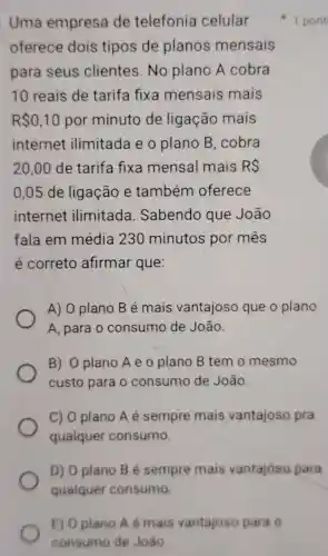 E) Oplano A é mais vantajoso para o
consumo de João
Uma empresa de telefonia celular
oferece dois tipos de planos mensais
para seus clientes.No plano A cobra
10 reais de tarifa fixa mensais mais
RS0,10 por minuto de ligação mais
internet ilimitada e o plano B .cobra
20.00 de tarifa fixa mensal mais RS
0,05 de ligação e também oferece
internet ilimitada . Sabendo que João
fala em média 230 minutos por mes
é correto afirmar que:
A) 0 plano B é mais vantajoso que o plano
A, para o consumo de João.
B) O plano A e o plano B tem o mesmo
custo para o consumo de João.
C) 0 plano A é sempre mais vantajoso pra
qualquer consumo.
D) O plano B é sempre mais vantajoso para
qualquer consumo
1 pont