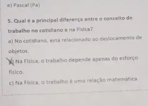 e) Pascal (Pa)
5. Qual é a principal diferença entre o conceito de
trabalho no cotidiano e na Fisica?
a) No cotidiano, está relacionado ao deslocamento de
objetos.
Na Fisica, o trabalho depende apenas do esforço
fisico.
c) Na Fisica, 0 trabalho é uma relação matemática