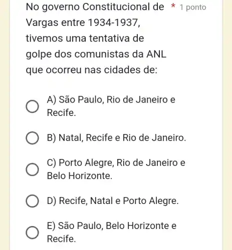 E) São Paulo , Belo Horizonte e
Recife.
Vargas entre 1934-1937
tivemos uma tentativa de
golpe dos comunistas da ANL
que ocorreu nas cidades de:
A) São Paulo, Rio de Janeiro e
Recife.
B) Natal, Recife e Rio de Janeiro.
C) Porto Alegre . Rio de Janeiro e
Belo Horizonte.
D) Recife, Natal e Porto Alegre.
No governo Constitucional I de 1 ponto