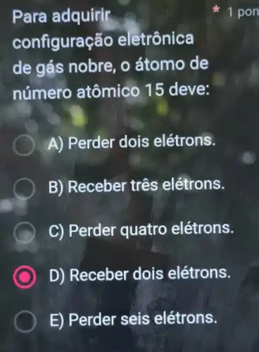 E) Perder seis elétrons.
Para adquirir
configuração eletrônica
de gás nobre , o átomo de
número atômico 15 deve:
A) Perder dois elétrons.
B) Receber três elétrons.
B C) Perder quatro elétrons.
D) Receber dois elétrons.
1 pon