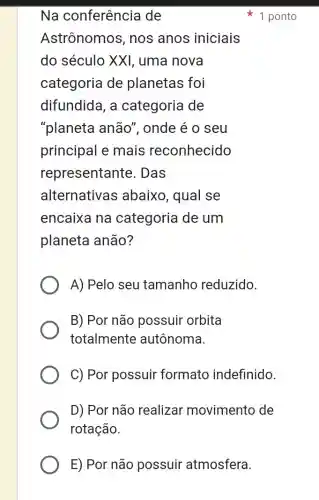 E) Por não possuir atmosfera.
Na conferência de
Astrônomos , nos anos iniciais
do século XXI , uma nova
categoria de planetas foi
difundida, a categoria de
"planeta anão", onde é o seu
principal e mais reconhecido
representante . Das
alternativas abaixo, qual se
encaixa na categoria de um
planeta anão?
A) Pelo seu tamanho reduzido.
B) Por não possuir orbita
totalmente autônoma.
C) Por possuir formato indefinido.
D) Por não realizar movimento de
rotação.
1 ponto