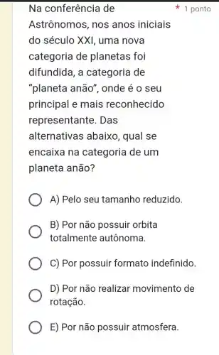 E) Por não possuir atmosfera.
Na conferência de
Astrônomos , nos anos iniciais
do século XXI , uma nova
categoria de planetas foi
difundida, a categoria de
"planeta anão ", onde é o seu
principal e mais reconhecido
representante . Das
alternativas abaixo, qual se
encaixa na categoria de um
planeta anão?
A) Pelo seu tamanho reduzido.
B) Por não possuir orbita
totalmente autônoma.
C) Por possuir formato indefinido.
D) Por não realizar movimento de
rotação.
1 ponto