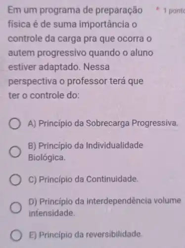 E) Princípio da reversibilidade.
fisica é de suma importância o
controle da carga pra que ocorra o
autem progressivo quando o aluno
estiver adaptado . Nessa
perspectiva o professor terá que
ter o controle do:
A) Princípio da Sobrecarge Progressiva.
B) Princípio da Individualidade
Biológica
C) Princípio da Continuidade.
D) Princípio da interdependência volume
intensidade.
Em um programa de preparaçã 1 pont