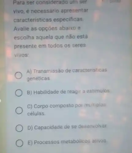 E) Processos metabólicos ativos.
Para ser considerado um ser
vivo, é necessário apresentar
características especificas.
Avalie as opções abaixo e
escolha aquela que não está
presente em todos os seres
vivos:
A) Transmissão de caracteristicas
genéticas.
B) Habilidade de reagir a estímulos.
C) Corpo composto por múltiplas
células
D) Capacidade de se desenvolver.