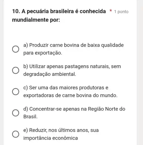 e) Reduzir nos últimos anos, sua
importância econômica
mundialmente por:
a) Produzir carne bovina de baixa qualidade
para exportação.
b) Utilizar apenas pastagens naturais, sem
degradação ambiental.
c) Ser uma das maiores produtoras e
exportadoras de carne bovina do mundo.
d)Concentrar-s e apenas na Região Norte do
Brasil.
10. A pecuária brasileira é conhecida 1 ponto