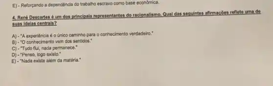 E) - Reforçando a dependência do trabalho escravo como base econômica.
4. René Descartes é um dos principals representantes do racionalismo. Qual das seguintes afirmações reflete uma de
suas idelas centrais?
A) - A experiência é o único caminho para o conhecimento verdadeiro."
B) - O conhecimento vem dos sentidos."
C) - "Tudo flui, nada permanece."
D) - "Penso, logo existo."
E) - "Nada existe além da matéria."