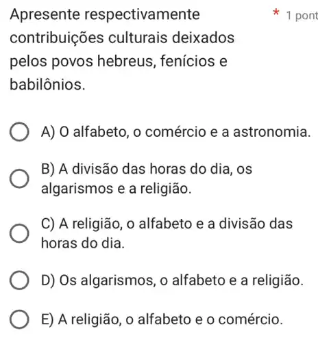 E) A religião , o alfabeto e o comércio.
Apresente respectivamente
contribuições culturais deixados
pelos povos hebreus , fenícios e
babilônios.
A) O alfabeto, o comércio e a astronomia.
B) A divisão das horas do dia, os
algarismos e a religião.
C) A religião, 0 alfabeto e a divisão das
horas do dia.
D) Os algarismos, o alfabeto e a religião.
1 pont