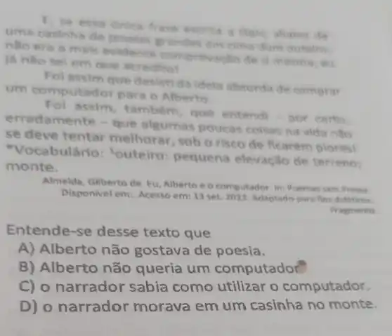 E, se eres abatio dis
uma casinha grandes are clina dum outistris
nso era a mals evidente comprovacilo de il mesma, du
là nào sel em que acredito!
Fol assim que desisti da idela absurda de comprar
um computad or para o Alberto
Fol assim também, que entendi - por certo
erradame que algumas poucas coisas na vida nǎo
se deve tentar melhorar, sob o risco de ficarem plores
cabulário 'outeiro pequena elevaçǎo de terreno:
monte.
Almeida, Gilberto de. Eu, Alberto e o computador. In:Poemas sem Pressa.
Disponivel em Acesso em: 13 set 2023. Adaptado para fins diditicos.
Pragmento.
Entende se desse texto que
A) Alberto não gostava de poesia.
B) Alberto não queria um computador
C) o narrado sabia como utilizar o computador.
D) 0 narrador morava em um casinha no monte.