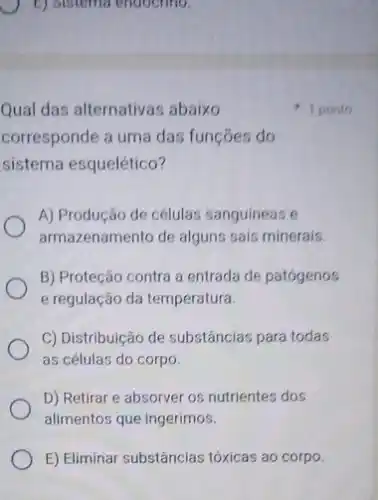 E) Sistema endoctino.
Qual das alternativas abaixo
corresponde a uma das funçōes do
sistema esquelético?
A) Produção de células sanguineas
armazenamento de alguns sais minerais.
B) Proteção contra a entrada de patógenos
e regulação da temperatura.
C) Distribuição de substâncias para todas
as células do corpo.
D) Retirar e absorver os nutrientes dos
alimentos que ingerimos.
E) Eliminar substâncias tóxicas ao corpo.
1 ponto