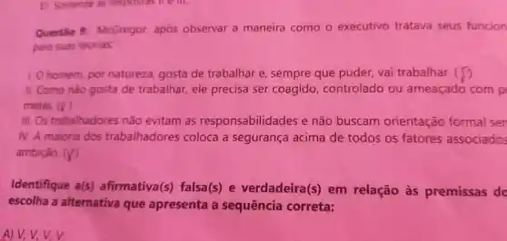 E Somente as respostas mem.
Questão McGregor apos observar a maneira como o executivo tratava seus funcion
para suas teorias:
10 homem por natureza gosta de trabalhar e sempre que puder vai trabalhar. (
11.Como nào gosta de trabalhar , ele precisa ser coagido controlado ou ameaçado com p
metas. (surd )
III.Os trabalhadores não evitam as responsabilidades e não buscam orientação formal sen
N.A maioria dos trabalhadores coloca a segurança acima de todos os fatores associados
ambição. (surd )
Identifique a(s)afirmativa(s)falsa(s)e verdadeira(s)em relação as premissas do
escolha a alternativa que apresenta a sequência correta:
A)