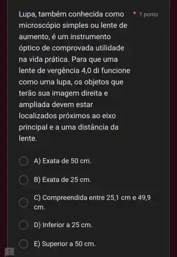 E) Superior a 50 cm.
Lupa , também conhecida como
microscópio simples ou lente de
aumento, é um instrumento
óptico de comprovada utilidade
na vida prática . Para que uma
lente de vergência 14.0 di funcione
como uma lupa, os objetos que
terão sua imagem direita e
ampliada devem estar
localizados próximos ao eixo
principal e a uma distância da
lente.
A) Exata de : 50 cm.
B) Exata de 25 cm.
C)Compreendid entre 25,1 cm e 49,9
cm.
D) Inferior a 25 cm.
1 ponto