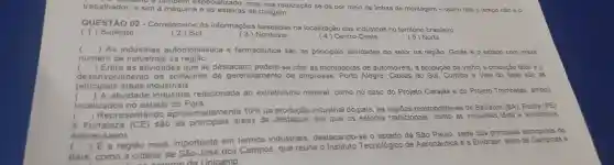 e tambern especializado mas sua realização se dá por meio de linhas de montagem -quem dita o tempo não é 0 trabalhador,e sim a máquina e as esteiras de rolagem.
QUESTÃO 02 - Correlacione as informações baseadas na localização das indústrias no território brasileiro
(1)Sudeste
(2)Sul
(3) Nordeste
(4)Centro-Oeste
( 5) Norte
( ) As indústrias automobilistica e farmacêutica são as principais atividades do setor na região. Goiás é o estado com maior
número de indústria s da região.
( ) Entre as atividades que se destacam podem-se citar as montadoras de automóveis, a produção de vinho,a produção têxtil eo
des en volvimento de softwares de gerenciamento de empresas . Porto Alegre Caxias do Sul, Curitiba e Vale do Itajai sao as
principais áreas industriais.
(	atividade industrial relacionada ao extrativismo mineral como no caso do Projeto Carajás e do Projeto Trombetas ambos
localizados no estado do Pará.
( ) Repres entando aproximadamente
10%  da industrial do pais, as metropolitanas de Salvador (BA), Recife (PE)
e Fortaleze (CE) são as principais áreas de destaque em que os setores tradicionais .como as indústrias têxtil e alimenticia
sobress aem.
()
 E a regiāo mais importante em termos industriais destacando se o estado de Sào Paulo, sede dos principais tecnopolos do
pais .como a cidade de São José dos Campos que reúne o Instituto Tecnológico de Aeronáutica e a Embraer além de Campinas e
omoda Unicamp.