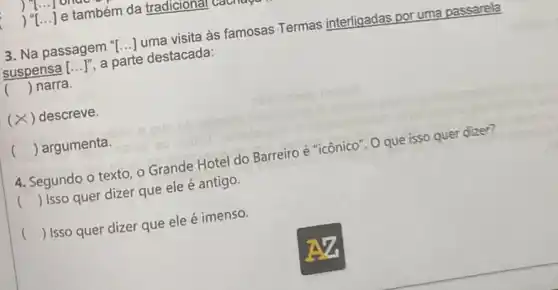 )
) () e também da tradicional
3. Na passagem "I () uma visita às famosas Termas interligadas por uma passarela
suspensa [ldots ]^n a parte destacada:
() narra.
(× ( ) descreve.
() argumenta.
4. Segundo o texto o Grande Hotel do Barreiro é "icônico". O que isso quer dizer?
() Isso quer dizer que ele é antigo.
() Isso quer dizer que ele é imenso.