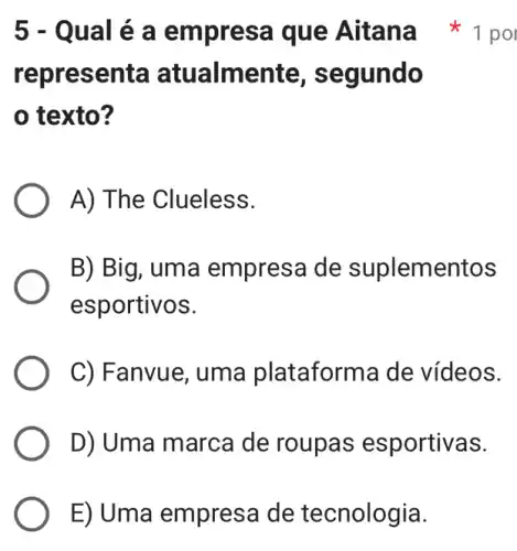 E) Uma empresa de tecnologia.
representa atualme nte, segundo
texto?
A) The Clueless.
B) Big, uma empresa de suplementos
esportivos.
C) Fanvue, uma plataforma de vídeos.
D) Uma marca de roupas esportivas.
5 - Qual é a empresa que Aitana 1 pol