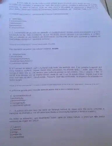 __ e uma visto do mundo onde o nosso proprio grupo d tomado como centio
os	s sao pensados e sentidos por meio dos nossos modelos e definicoes
existência. No plano int ilectual, pode ser visto dificuldade de pensarmos a diference, no
plano afetivo, como sent mentos de estranheza, medo hostilidade, eto 1008
conceito que preench corretamente a lacuna d denominado de
a) relativismo
b)antropocentrismo
c
d)aculturação
e)etnocentriamo
5. (.) transmitido de geraçao em geração, d constantemente recriado polas comunidades o grupos
em função do seu moio envolvente, do sua com a natureza 6 da sua e confore
thes um sentido de identidade e do continuidade, contribuind assim para promover o respoito do
diversidade cultural e a riatividade humana."
(Convancio para a Savaguanta Paris, 2003)
Sao exemplos do patrim Snio cultural imaterial oxcoto:
a) dançaserituais
b )feirasefesta
c)linguagemellteratura
divestimento soutensilio 3
e) culinária e londas
6-Eu estava na estaç6.com o turbante toda linda, me sentindo diva E ou comecel a reparar que
tinha bastante mulhere:negras, lindas aliás que tavam me olhando torto (..) enlim, voio uma falar
comigo e dizer que eu nao deveria usar turbanto porque ou ora branca. Tirel o turbante e falei ta
vendo essa careca, issc se chama cancer, ontoo ou uso o que ou querol Adous'. Peguel, o sal o ela
ficou com cara de tacho Desde então Thouane, vocô dou entrevistas, foi xingada e fol elogiada nas
redes sociais."
(BRUM. E. Do uma branca para outre o turbonte
(1) Pain, 20 fev 2017. Disponivel em: Acesso em 23 out 2017.
A polêmica gerada pela situação descrita acima traz a tona o debate sobre:
a) apropriac aocultural
b)aculturação
c) emocentrismo
d)miscigenação
e) relativismo cultural
7.A cultura afro-brailleira faz parte da herango cultural do nosso pals Ela roune costumon o
tradições de diversos.p vos africanos que deado a colonização habitam o território brasileiro.
De todos os elemento:que atualmento fazem parto da nossa cultura o único que nào posoui
aspectos de origem afri ana é:
a) Tapioca
b)Capoeira
c)Jongo
d Umbanda
e) Candomblé