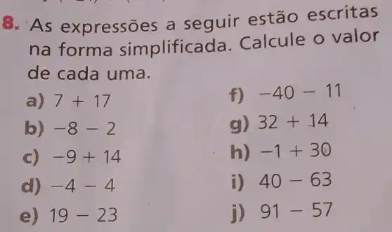 As e xpressões a seguir estão escritas
na forma sim plificada Calcule o valor
de cada uma.
a) 7+17
b) -8-2
C) -9+14
d) -4-4
e) 19-23
f) -40-11
g) 32+14
h) -1+30
i) 40-63
j) 91-57