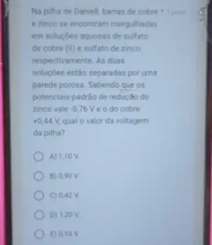 e zinco se encontram mergulhadas
em soluçōes aquosas de sulfato
de cobre (II) e sulfato de zinco
respectivamente. As duas
soluçōes estão separadas por uma
parede porosa Sabendo que os
potenciais-padrão de reducáo do
zinco vale -0,76V e o do cobre
+0,44V, qual o valor da voltagem
da pilha?
A) 1,10 V
B) 0,90 V.
C) 0,42 V.
D) 1,20 v
E) 0,10 v
Na pilha de Daniell barras de cobre 1 point