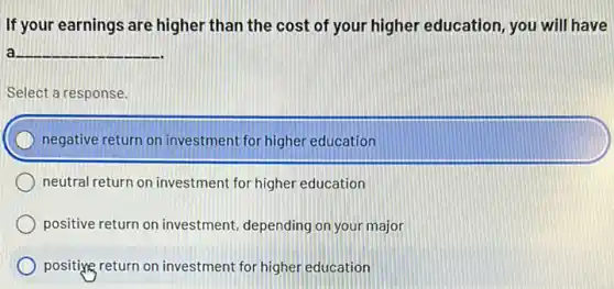 If your earnings are higher than the cost of your higher education , you will have
a __
Select a response.
negative return on investment for higher education
neutral return on investment for higher education
positive return on investment depending on your major
positiyg return on investment for higher education