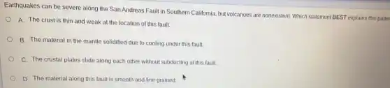 Earthquakes can be severe along the San Andreas Fault in Southern California but volcanoes are nonexistent Which statement BEST explains this patter
A. The crust is thin and weak at the location of this fault.
B. The material in the mantle solidified due to cooling under this fault.
C. The crustal plates slide along each other without subducting at this fault.
D. The material along this fault is smooth and fine grained.