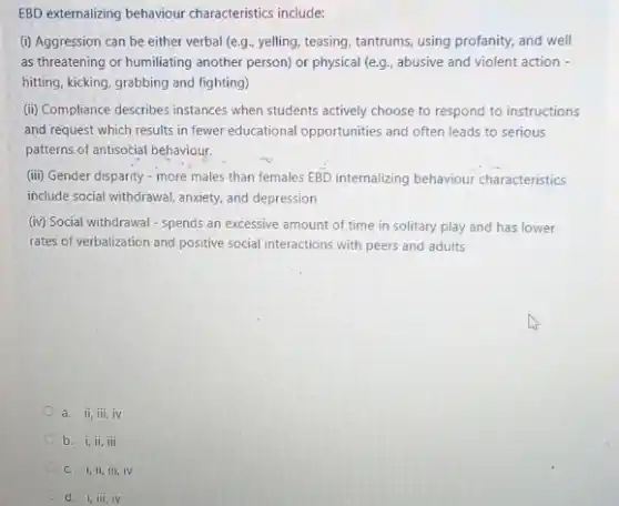 EBD externalizing behaviour characteristics include:
(i) Aggression can be either verbal (e.g., yelling teasing, tantrums, using profanity and well
as threatening or humiliating another person) or physical (e.g., abusive and violent action -
hitting, kicking, grabbing and fighting)
(ii) Compliance describes instances when students actively choose to respond to instructions
and request which results in fewer educational opportunities and often leads to serious
patterns of antisocial behaviour.
(iii) Gender disparity - more males than females EBD internalizing behaviour characteristics
include social withdrawal, anxiety and depression
(iv) Social withdrawal - spends an excessive amount of time in solitary play and has lower
rates of verbalization and positive social interactions with peers and adults
a. ii,iii,iv
b. i,ii,iii
c. i,ii,ii,iv
d. 1,111,1V