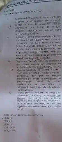 ECIMENTOS ESPECIALC
Questão 36
Lein com atenção as afirmações a seguir.
1.
Segundo o ECA a criança e o adolescente têm
de ser educados sem o uso de
castigo fisico ou de tratamento cruel ou
degradante, como formas de correção,
disciplina, educação ou qualquer outro
pretexto de protegê-los.
II-
Segundo o ECA a crianç e o adolescente têm
direito de ser educados sem o uso de
tratamento cruel e/ou degradante, como
formas de correção, disciplina , educação ou
qualquer outro pretexto de protegê-los, mas
a "palmada", quando empregada pelos pais
e/ou responsáveis legals pode ser entendida
como forma de atenção e cuidado.
III-
Segundo o ECA toda criança ou adolescente
que estiver inserido em programa de
acolhimento familiar ou institucional terá sua
situação reavaliada, no máximo a cada 3
(três) anos, devendo a autoridade judiciária
competente, com base em relatório
elaborado por equipe interprofissional ou
multidisciplinar, decidir de forma
fundamentada pela possibilidade de
reintegração familiar ou pela colocação em
familla substituta.
IV.
ECA garante a convivência da criança e do
adolescente com a mǎe ou o pai privado de
liberdade, por melo de visitas periódicas
promovidas pelo respohsável ou nas hipóteses
de acolhimento insfitucional, pela entidade
responsável, independentemente de autorização
judicial.
Estão corretas as afirmações contidas em:
(A) le III.
(B) II e III.
(C) Ie IV.
(D) 1,111 e IV.
(E) II, III e IV.