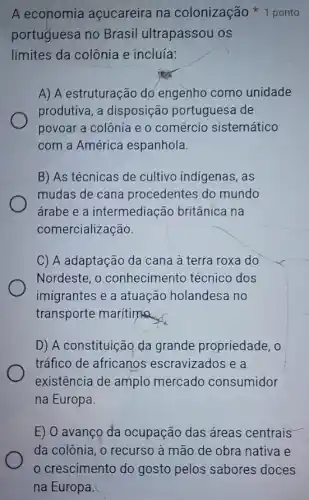 A economia açucareira na colonização 1 ponto
portuguesa no Brasil ultrapassou os
limites da colônia e incluía:
A) A estruturação do engenho como unidade
produtiva, a disposiçãc portuguesa de
povoar a colônia e o comércio sistemático
com a América espanhola.
B) As técnicas de cultivo indigenas, as
mudas de cana procedentes do mundo
árabe e a intermediação britânica na
comercialização
C) A adaptação da cana à terra roxa do
Nordeste, o conhecimento técnico dos
imigrantes e a atuacão holandesa no
transporte marítima
D) A constituição da grande propriedade, o
tráfico de africanos escravizados e a
existência de amplo mercado consumidor
na Europa.
E) O avanço da ocupação das áreas centrais
da colônia, o recurso à mão de obra nativa e
crescimento do gosto pelos sabores doces
na Europa.