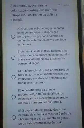 A economia açucareira na
colonização portuguesa no Brasil
ultrapassou os limites da colônia
e incluía:
A) A estruturação do engenho como
unidade produtiva, a disposição
portuguesa de povoar a colônia e 0
comércio sistemático com a América
espanhola.
B) As técnicas de cultivo indigenas, as
mudas de cana procedentes do mundo
árabe e a intermediação britânica na
comercialização.
C) A adaptação da cana à terra roxa do
Nordeste, o conhecimento técnico dos
imigrantes e a atuação holandesa no
transporte marítimo.
D) A constituição da grande
propriedade, o tráfico de africanos
escravizados e a existência de amplo
mercado consumidor na Europa.
E) O avanço da ocupação das áreas
1 ponto