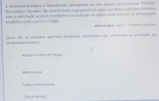 A economia brasileira é diversificada abrangendo os três setores da economia: Primário,
Secundário e Terciário. No setor primário (agropecuária , alguns produtos agricolas liberados
para a exportação acabam interferindo na produção de alguns itens básicos da alimentação
brasileira, como o arroz e o feijão.
Material Digital - Seduc -3^circ  Bimestre (adaptado)
Quais são os produtos agricolas brasileiros exportados que interferem na produção da
alimentação básica?
Acúcar e carne de frango.
Milho e soja
Café e carne bovina.
Trigo e laranja.