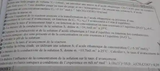 E.Dans une fiole jaugée de volume V_(0)=100mL
, on introduit une masse m d'acide éthanoique
CH_(3)COOH
puis on complète
ceme fiole avec de l'eau distillée jusqu'au trait de jauge et
de concentratio n molaire
C_(0)=5.10^-2molL^-1,M(CH_(3)COOH)=60g/mol
Calculer la masse m.
Q Calculer quation de la réaction associée à la transformatior de l'acide éthanoique en présence d'eau
e le tableau d 'avancement, en fonction de
( l'avancement à l'état d'équilibre).
C_(0),V_(0),X_(eq)
Exprimer le taux d'avancement final tau _(0)
en fonction de la concentratio n en ions oxonium à l'équilibre
[H_(3)O^+]_(eq) C_(0)
17-La mesure de la conductivité de la solution	sigma _(0)=34,3mS.m^-1 à 25^circ C
S_(0) donne
la conductivité o de la solution d acide éthanoique à l'état d'équilibre en fonction des conductivités
des ions présents et de la concentration en ions oxonium à l'équilibre
[H_(3)O^+]_(eq.)
Calculer le DH de la solution.
(2) Calculet
t_(0) le taux d 'avancement de la réaction.
On realise la même étude, en utilisant une solution S_(1) d'acide éthanoique de concentration
C_(1)=5.10^-3molL^-1
La mesure de la conductivité de la solution S_(1) donne sigma _(1)=10,7mS.m^-1 à 25^circ C ; Calculer T_(1) le taux d'avancement de
réaction.
En déduire I'influence de la concentration de la solution sur le taux d avancement.
onductivités molaires ioniques à de l'expérienc e en mS.m^2cdot mol^-1:lambda (H_(3)O^+)=35,0;lambda (CH_(3)COO^-)=4,09