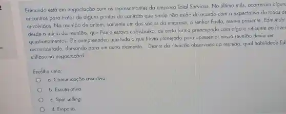 Edmundo está em negociação com os representantes da empresa Total Serviços. No úllimo mês, ocorreram algun
encontros para tratar de alguns pontos do contrato que ainda não estão de acordo com a expectativa de todos OS
envolvidos. Na reunião de ontem somente um dos sócios da empresa , o senhor Paulo , esteve presente Edmundo
desde o início da reunião, que Paulo estava cabisbaixo , de certa forma preocupado com algo e reticente ao fazer
questionamentos Ele compreendeu que tudo o que havia planejado para apresentar nessa reuniāo devia ser
reconsiderado , deixando para um outro momento Diante da situação observada na reunião, qual habilidade Ed
utilizou na negociação?
Escdlha uma:
a. Comunicação assertiva
b. Escuta ativa.
c. Spin selling.
d. Empatia.