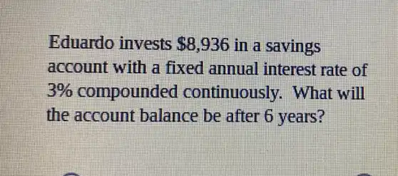 Eduardo invests 8,936 in a savings
account with a fixed ammual interest rate of
3%  compounded continuously . What will
the account balance be after 6 years?