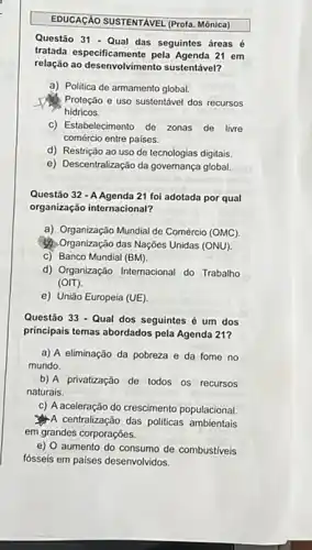 EDUCACAO SUSTENTAVEL (Profa. Mónica
Questão 31 - Qual das seguintes áreas é
tratada especificamente pola Agenda 21 em
relação ao desenvolvimento sustentável?
a) Politica de armamento global.
Proteção e uso sustentáve dos recursos
hidricos.
C) Estabelecimento de zonas de livre
comércio entre paises.
d) Restrição ao uso de tecnologias digitais.
e) Descentralização da governança global
Questão 32 - A Agenda 21 foi adotada por qual
organização internacional?
a) Organização Mundial de Comércio (OMC).
(1) Organização das Naçôes Unidas (ONU).
c) Banco Mundial (BM).
d) Organização Internacional do Trabalho
(OIT).
e) União Europeia (UE)
Questão 33 - Qual dos seguintes é um dos
principais temas abordados pela Agenda 21?
a) A eliminação da pobreza e da fome no
mundo.
b) A privatização de todos os recursos
naturais.
c) A aceleração do crescimento populacional
A centralização das politicas ambientais
em grandes corporações.
e) 0 aumento do consumo de combustiveis
fósseis em paises desenvolvidos.