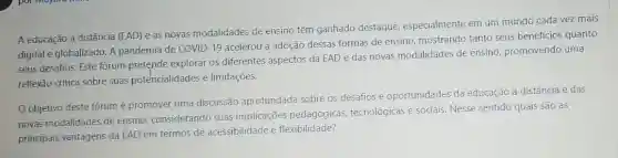 A educação a distância (EAD) e as novas modalidades de ensino têm ganhado destaque especialmente em um mundo cada vez mais
digital e globalizado. A pandemia de COVID-19 acelerou a adoção dessas formas de ensino, mostrando tanto seus beneficios quanto
seus desafios. Este fórum pretende explorar os diferentes aspectos da EAD e das novas modalidades de ensino, promovendo uma
reflexão critica sobre suas potencialidades e limitações.
Oobjetivo deste forum é promover uma discussão aprofundada sobre os desafios e oportunidades da educação a distância e das
novas modalidades de ensino considerando suas implicações pedagógicas tecnológicas e sociais. Nesse sentido quais são as
principais vantagens da EAD em termos de acessibilidade e flexibilidade?