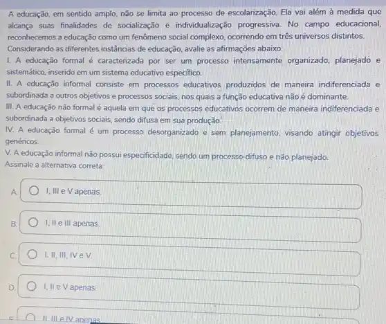 A educação, em sentido amplo, não se limita ao processo de escolarização. Ela vai além à medida que
alcança suas finalidades de socialização e individualizaç ão progressiva. No campo educacional,
reconhecemos a educação como um fenômeno social complexo, ocorrendo em três universos distintos.
Considerando as diferentes instâncias de educação , avalie as afirmações abaixo:
I. A educação formal é caracterizada por ser um processo intensamente organizado, planejado e
sistemático, inserido em um sistema educativo especifico.
II. A educação informal consiste em processos educativos produzidos de maneira indiferenciada e
subordinada a outros objetivos e processos sociais, nos quais a função educativa não é dominante.
III. A educação não formal é aquela em que os processos educativos ocorrem de maneira indiferenciada e
subordinada a objetivos sociais, sendo difusa em sua produção.
IV. A educação formal é um processo desorganizado e sem planejamento, visando atingir objetivos
genéricos.
V. A educação informal não possui especificidade sendo um processo difusa e não planejado.
Assinale a alternativa correta:
square 
I, II e III apenas
I,II, III, IV eV.
I, II eV apenas
IIIII e IV anenas