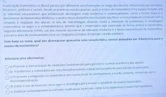 A educação matemática no Brasil passou por diferentes transformações ao longo dos séculos, influenciada por contentos
históricos, politicos e socials Desde as primeiras escolas jesuitas, onde o ensino de matemática tinha espaço limitado, até
as reformas educacionals que enlatizaram abordagens mais modernas e contextualizadas, como a Escola Nova e 0
Movimento da Matemática Moderna o ensino dessa disciplina tem buscado equilibrar a formalidade do conteúdo com a
conexáo à realidade dos alunos. 0 uso de metodologias diversas, como a resolução de problemas, a modelagem
matemática, os Jogos e a etnomatemática, permite que a matemática seja vivenciada de forma prática e significativa
Segundo D'Ambrosio (1996), um dos maiores equivocos da educação moderna é a descontextualizaçdo da matematica
pois essa área do conhecimento deve ser Integrada às outras disciplinas e à vida cotidiana.
Com base no texto qual das alternativas apresenta uma caracteristica central defendida por D'Ambrosio para o
ensino de matemática?
Selecione uma alternativa:
a) Priorizar a memorização de conteüdos fundamentals para garantir o sucesso acadêmico dos alunos.
b) Transformar a matemática em uma disciplina isolada voltada exclusivamente para calculos e operaçóes.
c) Promover a integração da matemática com outras áreas do conhecimento e a vida cotidiana rompendo com a
descontextualização.
d) Evitar o uso de recursos como jogos e tecnologias para manter a seriedade do ensino matemático.
e) Enfatizar exclusivamente os métodos tradicionais de ensino como aulas expositivas e exercicios repetitivos.