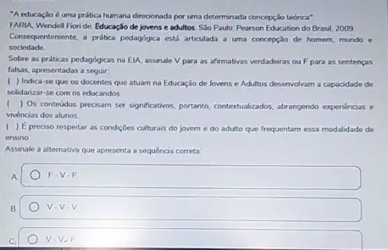 "A educação é uma prática humana direcionada por uma determinada concepção teórica"
FARIA, Wendell Fioride Educação de jovense adultos. São Paulo: Pearson Education do Brasil, 2009.
Consequentemente, a prática pedagógica está articulada a uma concepção de homem mundo e
sociedade.
Sobre as práticas pedagógicas na ElA, assinale V para as afirmativas verdadeiras ou F para as sentenças
falsas, apresentadas a seguir.
( ) Indica-se que os docentes que atuam na Educação de Jovens e Adultos desenvolvam a capacidade de
solidarizar-se com os educandos
() Os conteddos precisam ser significativos, portanto contextualizados, abrangendo experiências e
vivências dos alunos.
) É preciso respeitar as condições culturais do jovem e do adulto que frequentam essa modalidade de
ensino
Assinale a alternativa que apresenta a sequência correta:
A
F-V-F
B.
V-V-V
C.
V-V_(e)F