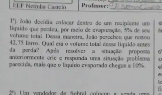 EEF Netinha Castelo Professor:
I") João decidiu colocar dentro de um recipiente um
líquido que perdeu , por meio de evaporação, 5%  de seu
volume total. Dessa maneira,João que restou
42,75 litros. Qual era o volume total desse líquido antes
da perda? Após resolver a situação proposta
anteriormente crie e responda uma situação problema
parecida, mais que o líquido evaporado chegue a 10% 
4
6
s
e
e
te
fi