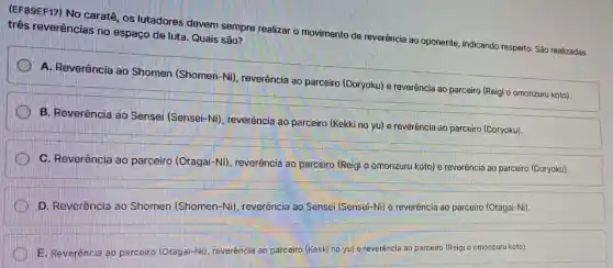 (EF39EF17) No caratê, os lutadores devem sempre realizar o movimento de reverência ao oponente , indicando respeito. São realizadas
três reverências no espaço de luta. Quais são?
A. Reverência ao Shomen (Shomen-Ni)reverência ao parceiro (Doryoku) e reverência ao parceiro (Reigi o omonzuru koto).
B. Reveréncia ao Sensei (Sensei-Ni), reverência ao parceiro (Kekki no yu)e reverência ao parceiro (Doryoku)
C. Reverência ao parceiro (Otagai-Ni)reverência ao parceiro (Reigi o omonzuru koto) e reverência ao parceiro (Doryoku)
D. Reverência ao Shomen (Shomen-Ni)reverência ao Sensei (Sensei -Ni) e reverência ao parceiro (Otagai-Ni).
E. Reverência ao parceiro (Otagai-Ni), reverência ao parceiro (Kekki no yu)e reveréncia ao parceiro (Reigi o omonzuru koto).