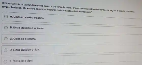 (EF89EF02) Entre os fundamentos básicos do tênis de mesa, encontram -se as diferentes formas de segurar a raquete chamadas
empunhaduras. Os estilos de empunhaduras mais utilizados são chamados de?
A. Clássico e extra clássico
B. Extra clássico e lapiseira
C. Clássico e caneta
D. Extra clássico e lápis
E. Clássico e lápis