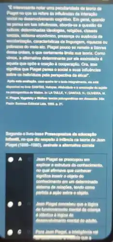 Einteressante notar uma peculiaridade da teoria de
Plaget no que se refere as influências da interação
social no desenvolvimento cognitivo. Em geral , quando
sẽ pensa em tais Influências, aborda-se a questão da
cultura: determinadas ideologias, religioes,classes
socials, sistema econômico, presença ou ausência de
escolarização., caracteristicas da linguagem, riquezas ou
pobrezas do melo etC.Plaget pouco se remete a fatores
dessa ordem, o que certamente limita sua teoria. Como
vimos, a alternativa determinante por ele assinalada é
aquela que opōe a coação à cooperação . Ora, Isso
significa que Plaget pensa o social e suas influênclas
sobre os individuos pela perspectiva da étical".
Apla esta avallagilo caso queira for o taxto intogralmente, ele está
disponlvel no litro: DANTAS Heloysa. Aletividade ade o a construção do sujeito
na psioggenética do Wallon, In: LATALLE , ", DANTAS, M: OLIVEIRA m
K. Plaget, Mygotsity a Wallon: thorias psicogendificas séticas em discussio. Slo
p. 21
Segundo o livro-base Pressupostos da educação
Infantil, no que diz respelto à infância na teoria de Jean
Plaget (1896-1980) , assinale a alternativa correta
A. o Jean Plaget se preocupou em
explicar a estrutura do conhecimento.
no qual afirmava que conhecer
significa inserir o objeto do
conhecimento em um determinado
sistema de relapdes , tendo como
partida a acao sobre o objeto.
(1) Jean Plaget concebeu que a lôgica
de funcionamento mental da crianga
A. Identica a logica do
Para Jean Plaget, a intelligôncia val