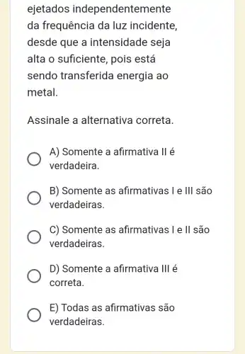 ejetados independentemente
da frequência da luz incidente,
desde que a intensidade seja
alta o suficiente , pois está
sendo transferida energia ao
metal.
Assinale a alternativa correta.
A) Somente a afirmativa II é
verdadeira.
B) Somente as afirmativas I e Ill são
verdadeiras.
C) Somente as afirmativas I e ll são
verdadeiras.
D) Somente a afirmativa Ill é
correta.
E) Todas as afirmativas são