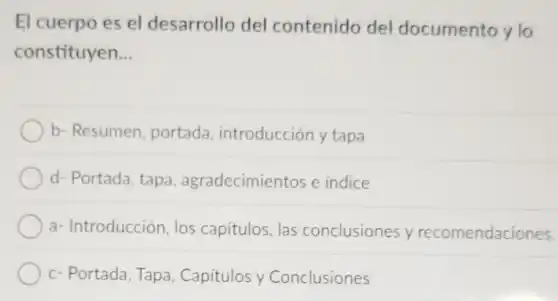 El cuerpo es el desarrollo del contenido del documento y lo
constituyen. __
b- Resumen, portada introducción y tapa
d- Portada, tapa agradecimientos e indice
a- Introducción, los capitulos, las conclusiones y recomendaciones.
c- Portada, Tapa , Capitulos y Conclusiones