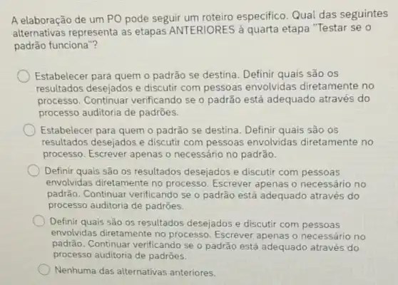 A elaboração de um PO pode seguir especifico. Qual das seguintes
alternativas representa as etapas ANTERIORES à quarta etapa "Testar se o
padrão funciona"?
Estabelecer para quem o padrão se destina. Definir quais são os
resultados desejados e discutir com pessoas envolvidas diretamente no
processo. Continuar verificando se o padrão está adequado através do
processo auditoria de padrōes.
Estabelecer para quem o padrão se destina. Definir quais são os
resultados desejados e discutir com pessoas envolvidas diretamente no
processo. Escrever apenas o necessário no padrão.
Definir quais são os resultados desejados e discutir com pessoas
envolvidas diretamente no processo. Escrever apenas o necessário no
padrão. Continuar verificando se o padrão está adequado através do
processo auditoria de padrōes.
Definir quais são os resultados desejados e discutir com pessoas
envolvidas diretamente no processo. Escrever apenas o necessário no
padrão. Continuar verificando se o padrão está adequado através do
processo auditoria de padrōes.
Nenhuma das alternativas anteriores.