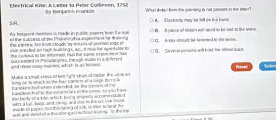 Electrical Kite: A Letter to Peter Collinson, 1752
by Benjamin Franklin
SIR,
As frequent mention is made in public papers from Europe
of the success of the Philadelphia experiment for drawing
the electric fire from clouds by means of pointed rods of
iron erected on high buildings, &c,, it may be agreeable to
the curious to be informed, that the same experiment has
succeeded in Philadelphia, though made in a different
and more easy manner which is as follows:
Make a small cross of two light strips of cedar, the arms so
as to reach to the four corners of a large thin silk
handkerchief to the extremities of the cross, so you have
handkerchief when extended; tie the corners of the
the body of a kite which being properly accommodated
with a tail, loop and string, will rise in the air, like those
made of paper, but this being of silk.is fitter to bear the
What detail from the painting is not present in the letter?
A. Electricity may be felt on the hand.
OB. A piece of ribbon will need to be tied to the twine
C. A key should be fastened to the twine.
D. Several persons will hold the ribbon back.