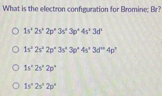 What is the electron configuration for Bromine; Br?
1s^22s^22p^circ 3s^23p^circ 4s^23d^1
1s^22s^22p^circ 3s^23p^circ 4s^23d^104p^5
1s^22s^22p^4
1s^22s^22p^circ