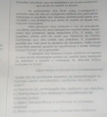 Eleiçōes nos EUA: uso de deopfake o IA revola problema
que podo so repetir no Brasil
As autoridades dos EUA estão investigando o
primeiro caso de uso de inteligência artificial (LA) para tentar
influenciar o resultado das eleições presidenclais deste ano
no pais-um problema que pode se repetir no Brasil nas
disputas municipais.
Uma gravação falsa imitando a voz do presidente
Joe Biden circulou em New Hampshire recentemente, pouco
antes das primárias desta terça-feira (23). O áudio, um
deepfake criado com IA pede aos membros do Partido
Democrata que não votem nas primánas. E importante
guardar seu voto para as eleições de novembro Votar nesta
terça-feira apenas ajudará os republicanos a tentar reoleger
Donald Trump", diz a gravação.
episódio nos Estados Unidos confirma os receios
de que novas tecnologias podem ser usadas para manipular
as eleitores e impedir a realização do disputas limpas,
inclusive no Brasil.
https://www.cnnbrasil.com.br/intemacional
Quals sào os possivels impactos da disseminação de
noticias falsas nas eleiçōes, conforme discutido no
texto?
a) Aumento da participação dos eleitores nas elelpoes.
b) Manipulação dos e impedimento de
disputas justas.
c) Maior transparência e confiança no processo
d) Maior engajamento nas Campanhas eleitorais.