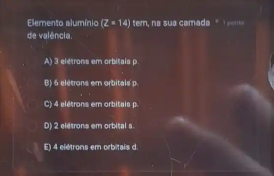 Elemento alumínio (Z=14) tem, na sua camada
de valêncla.
A) 3 elétrons em orbitals p.
B) 6 elétrons em orbitals D.
C) 4 elétrons em orbitais p.
D) 2 elétrons em orbital s.
E) 4 elétrons em orbitais d.
1 ponto